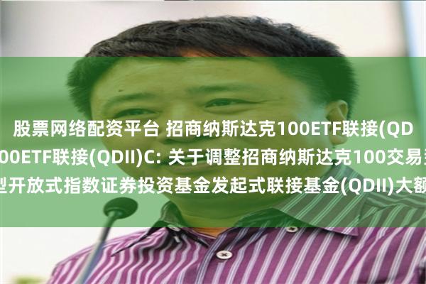 股票网络配资平台 招商纳斯达克100ETF联接(QDII)A,招商纳斯达克100ETF联接(QDII)C: 关于调整招商纳斯达克100交易型开放式指数证券投资基金发起式联接基金(QDII)大额申购(含定期定额投资)业务的公告