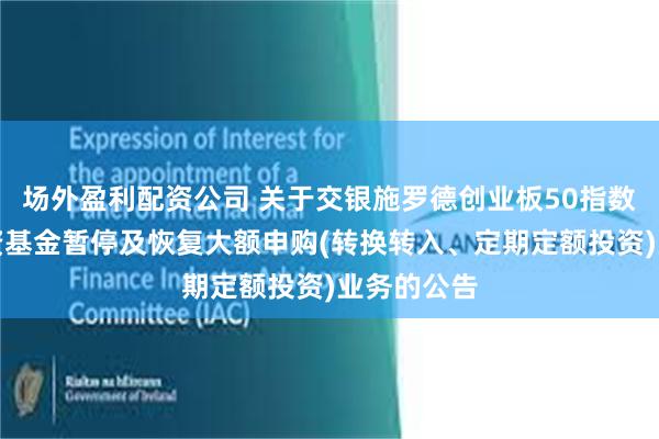 场外盈利配资公司 关于交银施罗德创业板50指数型证券投资基金暂停及恢复大额申购(转换转入、定期定额投资)业务的公告