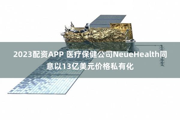 2023配资APP 医疗保健公司NeueHealth同意以13亿美元价格私有化