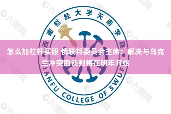 怎么加杠杆买股 俄联邦委员会主席：解决与乌克兰冲突的谈判将在明年开始