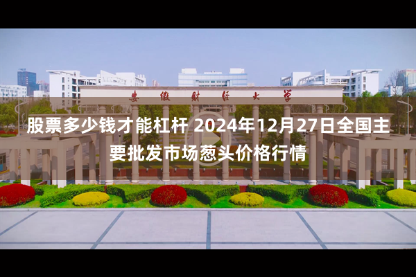 股票多少钱才能杠杆 2024年12月27日全国主要批发市场葱头价格行情