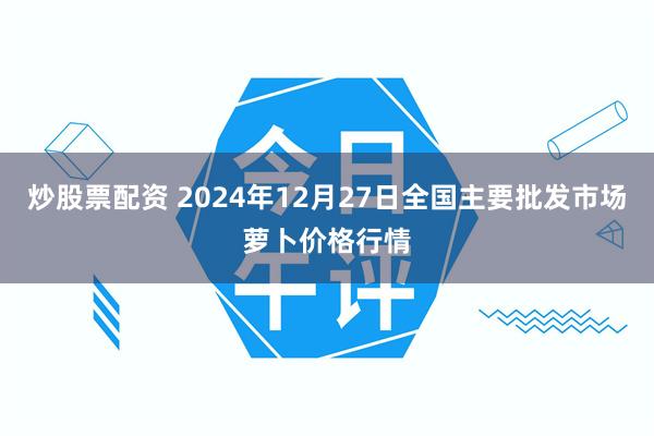 炒股票配资 2024年12月27日全国主要批发市场萝卜价格行情