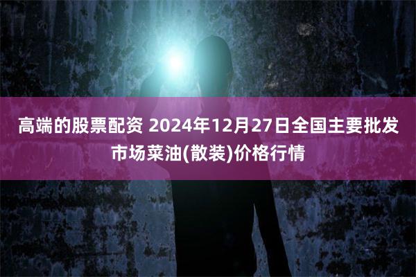 高端的股票配资 2024年12月27日全国主要批发市场菜油(散装)价格行情