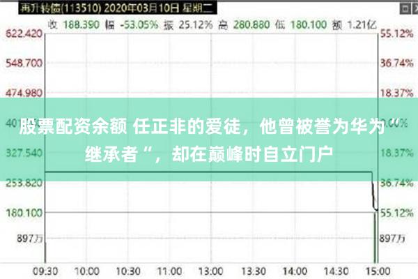 股票配资余额 任正非的爱徒，他曾被誉为华为“继承者“，却在巅峰时自立门户