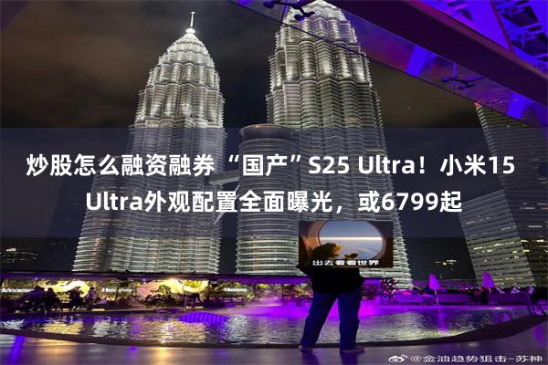 炒股怎么融资融券 “国产”S25 Ultra！小米15 Ultra外观配置全面曝光，或6799起