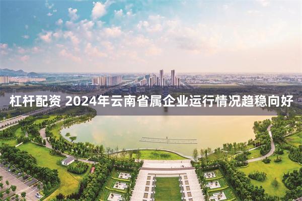 杠杆配资 2024年云南省属企业运行情况趋稳向好