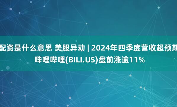 配资是什么意思 美股异动 | 2024年四季度营收超预期 哔哩哔哩(BILI.US)盘前涨逾11%