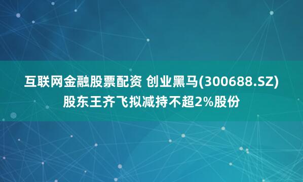 互联网金融股票配资 创业黑马(300688.SZ)股东王齐飞拟减持不超2%股份