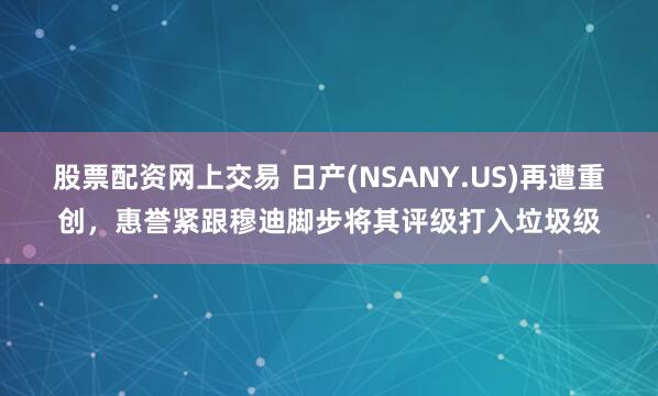 股票配资网上交易 日产(NSANY.US)再遭重创，惠誉紧跟穆迪脚步将其评级打入垃圾级