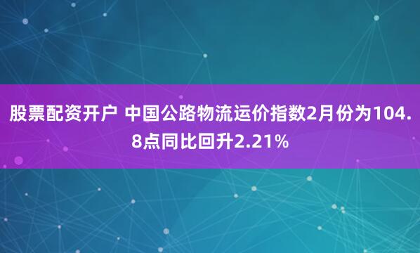 股票配资开户 中国公路物流运价指数2月份为104.8点同比回升2.21%