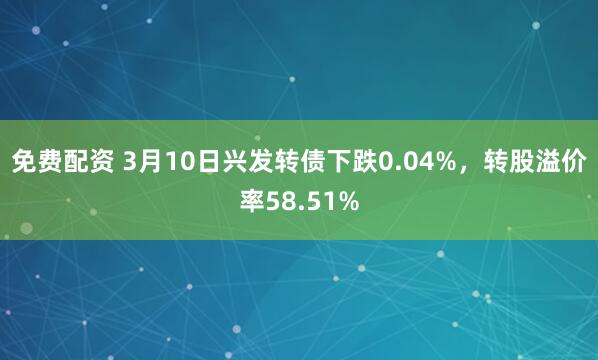 免费配资 3月10日兴发转债下跌0.04%，转股溢价率58.51%