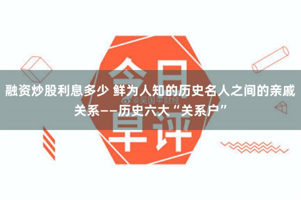 融资炒股利息多少 鲜为人知的历史名人之间的亲戚关系——历史六大“关系户”