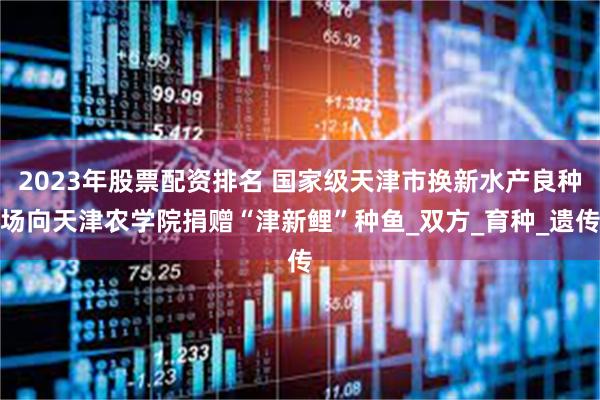 2023年股票配资排名 国家级天津市换新水产良种场向天津农学院捐赠“津新鲤”种鱼_双方_育种_遗传